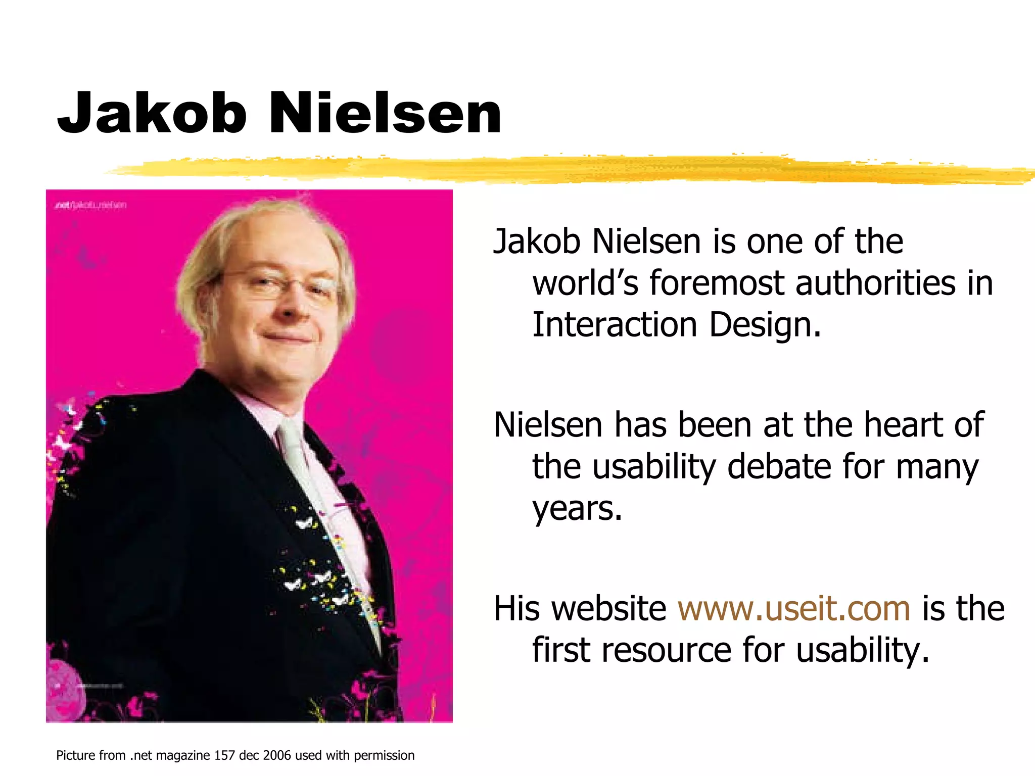 Jakob Nielsen Jakob Nielsen is one of the world’s foremost authorities in Interaction Design. Nielsen has been at the heart of the usability debate for many years. His website  www.useit.com  is the first resource for usability. Picture from .net magazine 157 dec 2006 used with permission 