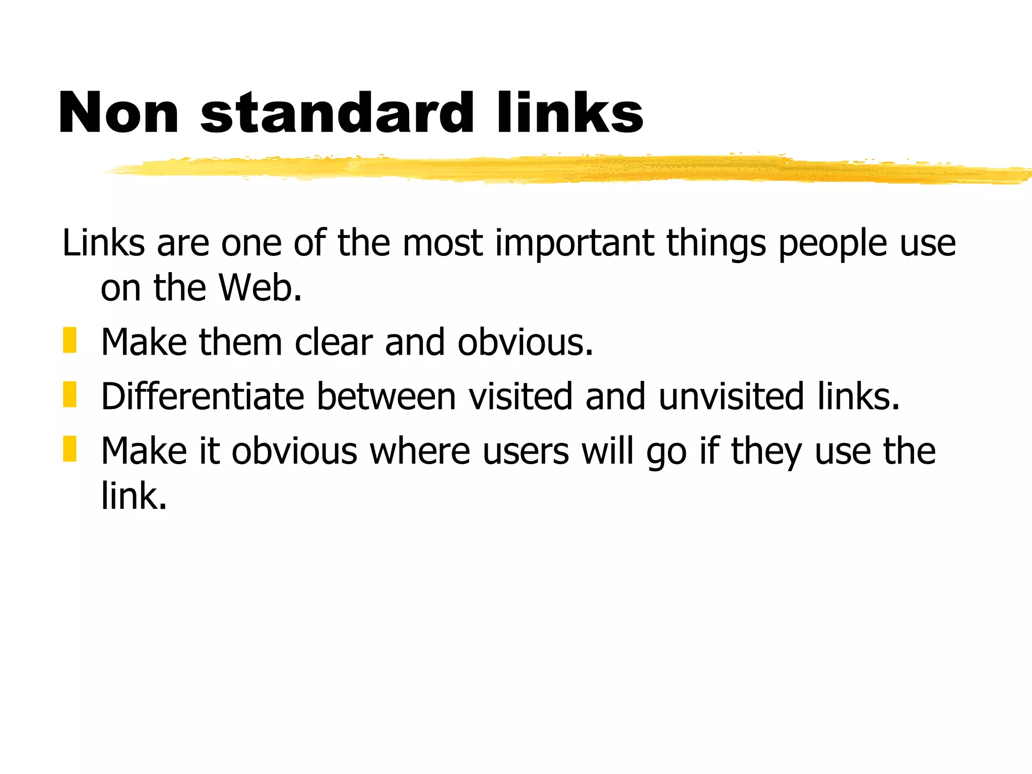 Non standard links Links are one of the most important things people use on the Web.  Make them clear and obvious. Differentiate between visited and unvisited links. Make it obvious where users will go if they use the link. 