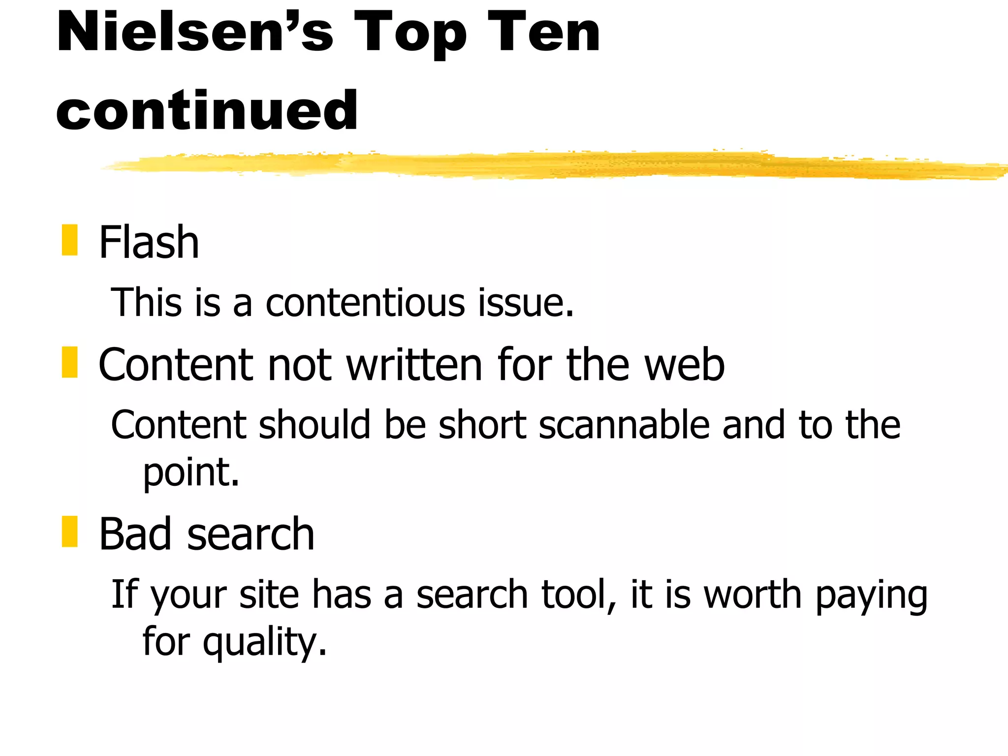 Nielsen’s Top Ten continued Flash This is a contentious issue. Content not written for the web Content should be short scannable and to the point.  Bad search If your site has a search tool, it is worth paying for quality. 