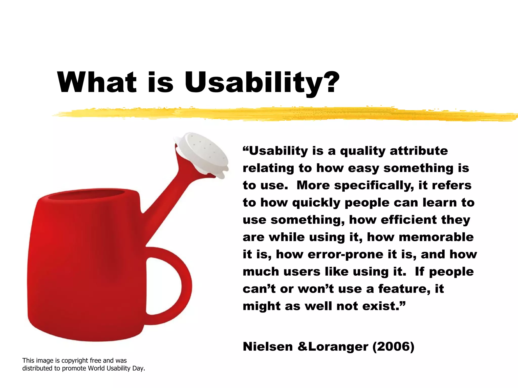 What is Usability? “ Usability is a quality attribute relating to how easy something is to use.  More specifically, it refers to how quickly people can learn to use something, how efficient they are while using it, how memorable it is, how error-prone it is, and how much users like using it.  If people can’t or won’t use a feature, it might as well not exist.” Nielsen &Loranger (2006) This image is copyright free and was distributed to promote World Usability Day. 