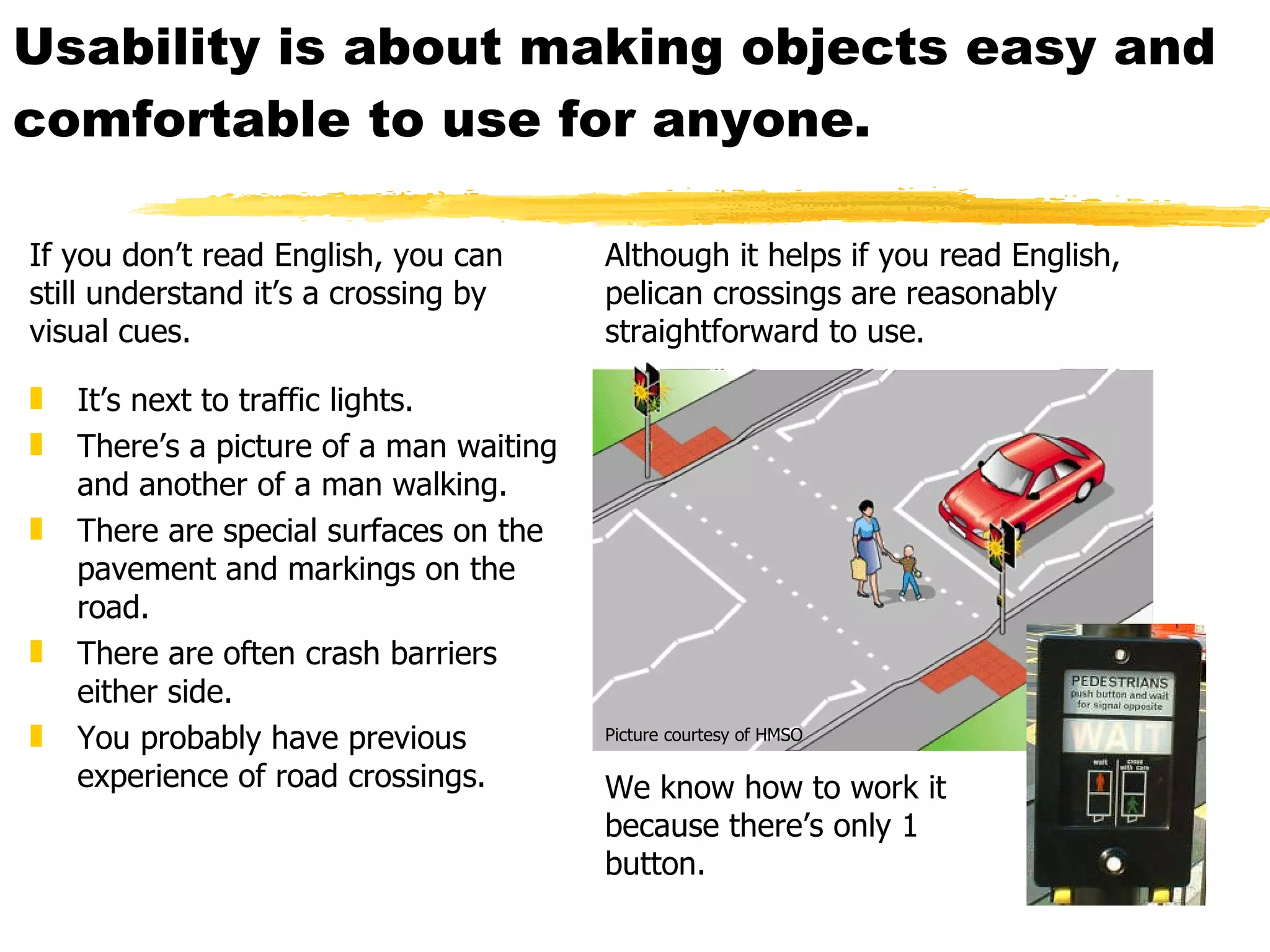 Usability is about making objects easy and  comfortable to use for anyone. It’s next to traffic lights. There’s a picture of a man waiting and another of a man walking. There are special surfaces on the pavement and markings on the road. There are often crash barriers either side. You probably have previous experience of road crossings. We know how to work it  because there’s only 1 button. If you don’t read English, you can still understand it’s a crossing by visual cues. Although it helps if you read English, pelican crossings are reasonably straightforward to use. Picture courtesy of HMSO 