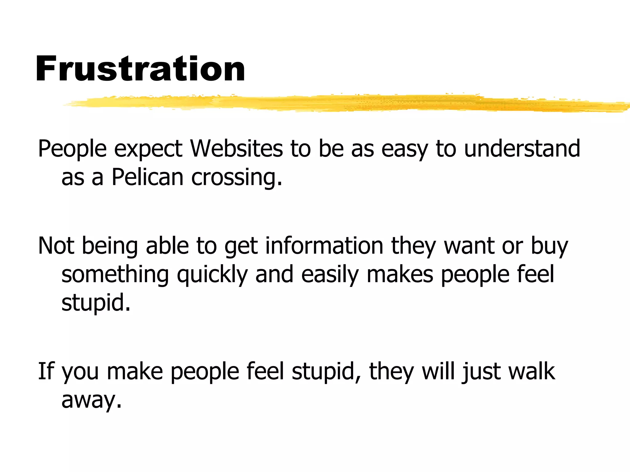 Frustration People expect Websites to be as easy to understand as a Pelican crossing. Not being able to get information they want or buy something quickly and easily makes people feel stupid. If you make people feel stupid, they will just walk away. 