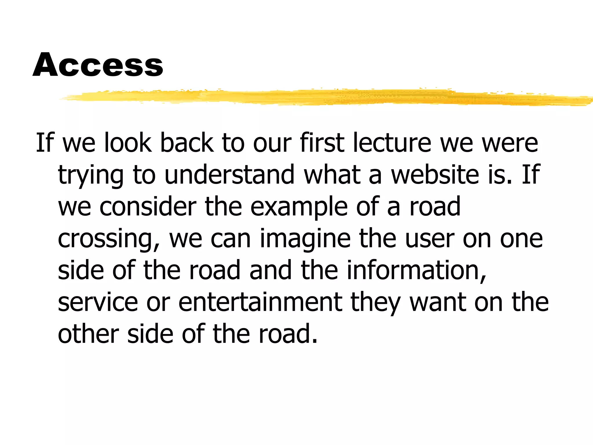 Access If we look back to our first lecture we were trying to understand what a website is. If we consider the example of a road crossing, we can imagine the user on one side of the road and the information, service or entertainment they want on the other side of the road. 