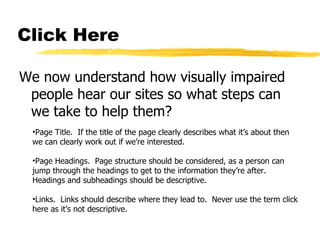 Click Here We now understand how visually impaired people hear our sites so what steps can we take to help them? Page Title.  If the title of the page clearly describes what it’s about then we can clearly work out if we’re interested. Page Headings.  Page structure should be considered, as a person can jump through the headings to get to the information they’re after.  Headings and subheadings should be descriptive. Links.  Links should describe where they lead to.  Never use the term click here as it’s not descriptive. 