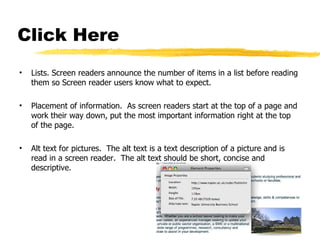 Click Here Lists. Screen readers announce the number of items in a list before reading them so Screen reader users know what to expect. Placement of information.  As screen readers start at the top of a page and work their way down, put the most important information right at the top of the page. Alt text for pictures.  The alt text is a text description of a picture and is read in a screen reader.  The alt text should be short, concise and descriptive. 