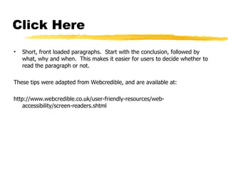 Click Here Short, front loaded paragraphs.  Start with the conclusion, followed by what, why and when.  This makes it easier for users to decide whether to read the paragraph or not. These tips were adapted from Webcredible, and are available at: http://www.webcredible.co.uk/user-friendly-resources/web-accessibility/screen-readers.shtml 
