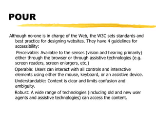 POUR Although no-one is in charge of the Web, the W3C sets standards and best practice for designing websites. They have 4 guidelines for accessibility: Perceivable: Available to the senses (vision and hearing primarily) either through the browser or through assistive technologies (e.g. screen readers, screen enlargers, etc.) Operable: Users can interact with all controls and interactive elements using either the mouse, keyboard, or an assistive device. Understandable: Content is clear and limits confusion and ambiguity. Robust: A wide range of technologies (including old and new user agents and assistive technologies) can access the content. 