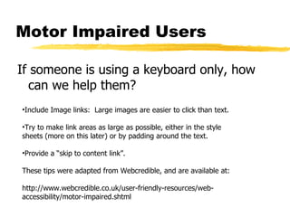 Motor Impaired Users If someone is using a keyboard only, how can we help them? Include Image links:  Large images are easier to click than text. Try to make link areas as large as possible, either in the style sheets (more on this later) or by padding around the text. Provide a “skip to content link”. These tips were adapted from Webcredible, and are available at: http://www.webcredible.co.uk/user-friendly-resources/web-accessibility/motor-impaired.shtml 