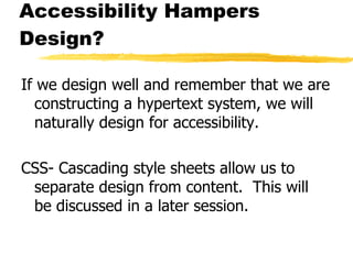 Accessibility Hampers Design? If we design well and remember that we are constructing a hypertext system, we will naturally design for accessibility. CSS- Cascading style sheets allow us to separate design from content.  This will be discussed in a later session. 