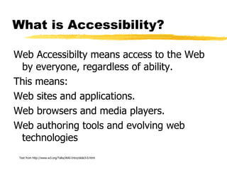 What is Accessibility? Web Accessibilty means access to the Web by everyone, regardless of ability. This means: Web sites and applications. Web browsers and media players. Web authoring tools and evolving web technologies Text from http://www.w3.org/Talks/WAI-Intro/slide3-0.html 