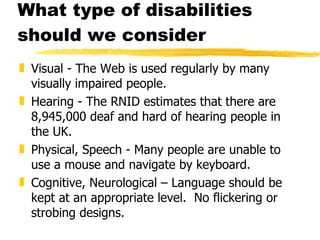 What type of disabilities should we consider Visual - The Web is used regularly by many visually impaired people. Hearing - The RNID estimates that there are 8,945,000 deaf and hard of hearing people in the UK. Physical, Speech - Many people are unable to use a mouse and navigate by keyboard. Cognitive, Neurological – Language should be kept at an appropriate level.  No flickering or strobing designs. 