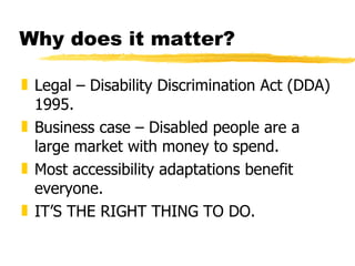 Why does it matter? Legal – Disability Discrimination Act (DDA) 1995. Business case – Disabled people are a large market with money to spend. Most accessibility adaptations benefit everyone. IT’S THE RIGHT THING TO DO.  