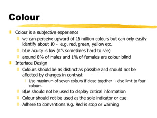 Colour Colour is a subjective experience we can perceive upward of 16 million colours but can only easily identify about 10 -  e.g. red, green, yellow etc. blue acuity is low (it’s sometimes hard to see) around 8% of males and 1% of females are colour blind Interface Design Colours should be as distinct as possible and should not be affected by changes in contrast Use maximum of seven colours if close together  - else limit to four colours Blue should not be used to display critical information Colour should not be used as the sole indicator or cue Adhere to conventions e.g. Red is stop or warning 