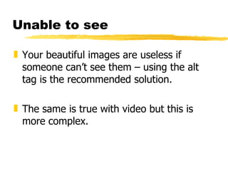 Unable to see Your beautiful images are useless if someone can’t see them – using the alt tag is the recommended solution. The same is true with video but this is more complex. 
