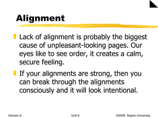 Alignment Version A Unit 6   ©2008  Napier University  Lack of alignment is probably the biggest cause of unpleasant-looking pages. Our eyes like to see order, it creates a calm, secure feeling. If your alignments are strong, then you can break through the alignments consciously and it will look intentional. 