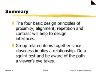 Summary Version A Unit 6   ©2008  Napier University  The four basic design principles of proximity, alignment, repetition and contrast will help to design interfaces. Group related items together since closeness implies a relationship. Do a squint test and be aware of the path a viewer’s eye takes.  