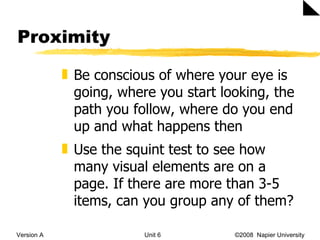 Proximity Version A Unit 6   ©2008  Napier University  Be conscious of where your eye is going, where you start looking, the path you follow, where do you end up and what happens then Use the squint test to see how many visual elements are on a page. If there are more than 3-5 items, can you group any of them?  
