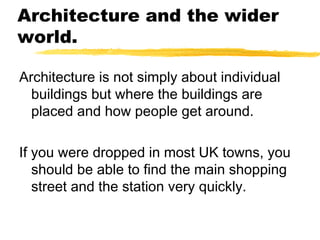 Architecture and the wider
world.
Architecture is not simply about individual
buildings but where the buildings are
placed and how people get around.
If you were dropped in most UK towns, you
should be able to find the main shopping
street and the station very quickly.
 