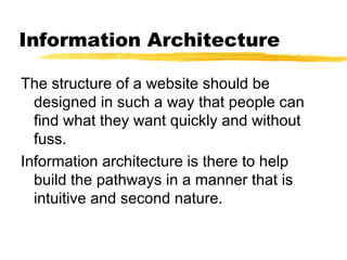 Information Architecture
The structure of a website should be
designed in such a way that people can
find what they want quickly and without
fuss.
Information architecture is there to help
build the pathways in a manner that is
intuitive and second nature.
 