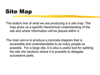Site Map
The bottom line of what we are producing is a site map. The
map gives us a specific hierarchical understanding of the
site and where information will be placed within it.
The main aim is to produce a concrete diagram that is
accessible and understandable to as many people as
possible. For a large site, it is also a useful tool for splitting
the site into sections where it is possible to delegate
successive parts.
 
