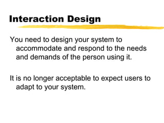 Interaction Design
You need to design your system to
accommodate and respond to the needs
and demands of the person using it.
It is no longer acceptable to expect users to
adapt to your system.
 