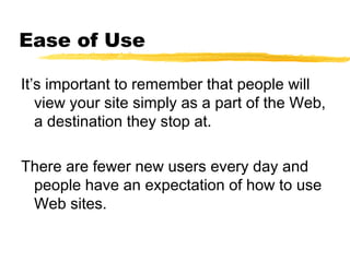 Ease of Use
It’s important to remember that people will
view your site simply as a part of the Web,
a destination they stop at.
There are fewer new users every day and
people have an expectation of how to use
Web sites.
 