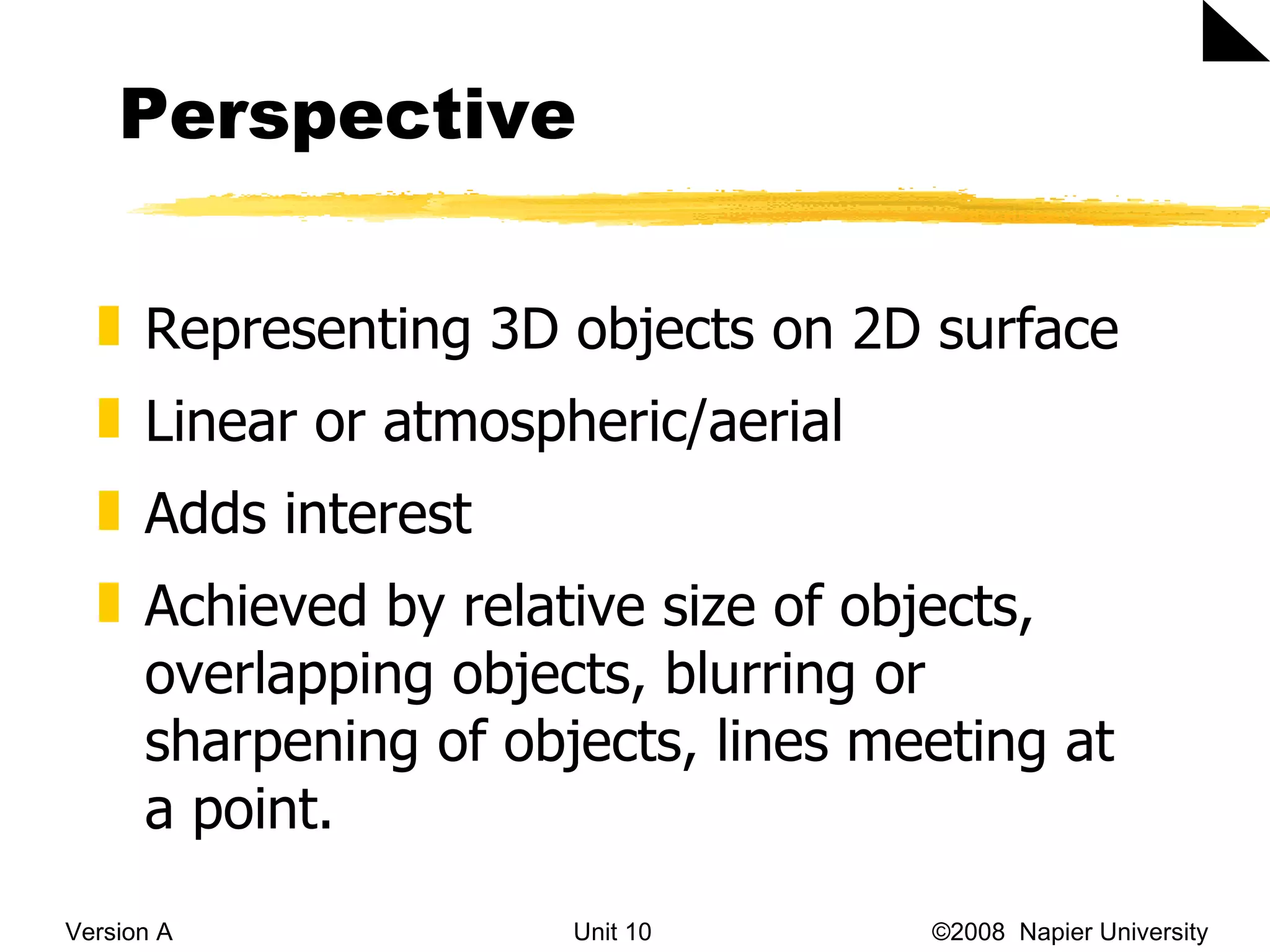 Perspective Version A Unit 10   &copy;2008  Napier University  Representing 3D objects on 2D surface Linear or atmospheric/aerial Adds interest Achieved by relative size of objects, overlapping objects, blurring or sharpening of objects, lines meeting at a point. 