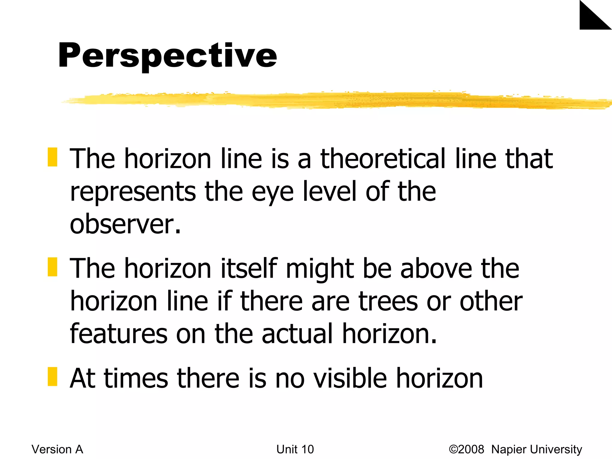 Perspective Version A Unit 10   &copy;2008  Napier University  The horizon line is a theoretical line that represents the eye level of the observer.  The horizon itself might be above the horizon line if there are trees or other features on the actual horizon.  At times there is no visible horizon 