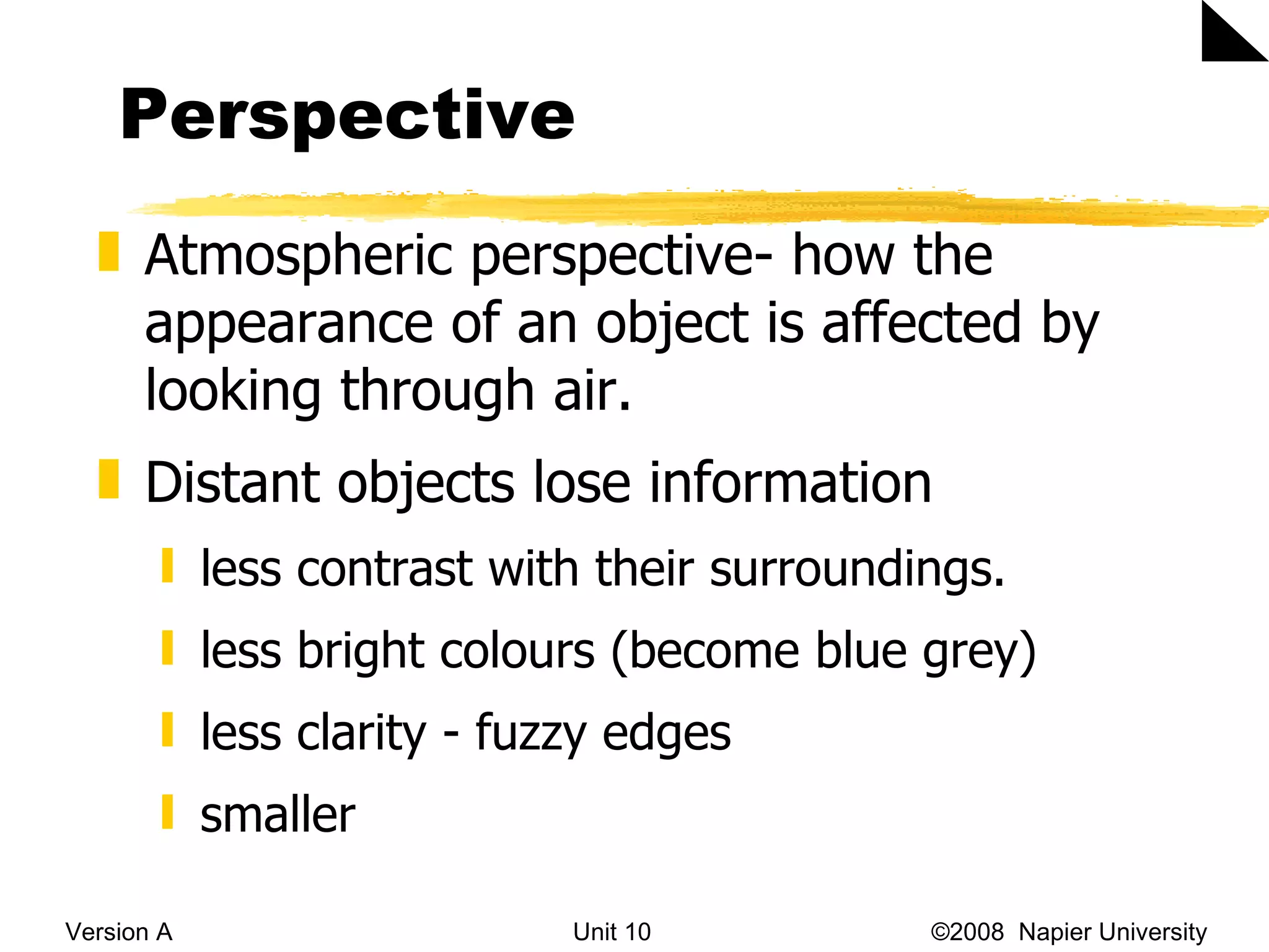 Perspective Version A Unit 10   &copy;2008  Napier University  Atmospheric perspective- how the appearance of an object is affected by looking through air.  Distant objects lose information less contrast with their surroundings.  less bright colours (become blue grey)  less clarity - fuzzy edges smaller 
