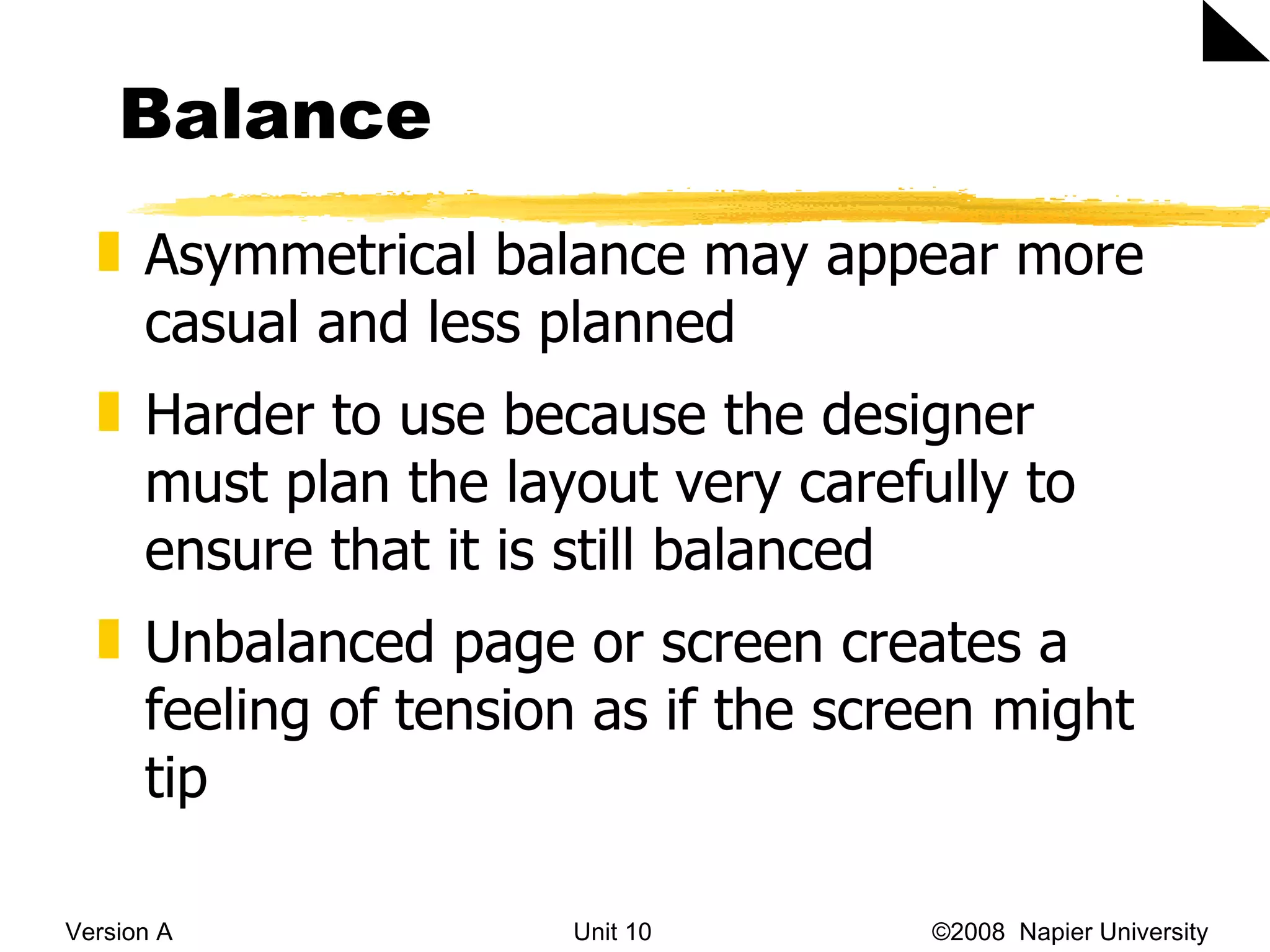 Balance Version A Unit 10   &copy;2008  Napier University  Asymmetrical balance  may appear more casual and less planned Harder to use because the designer must plan the layout very carefully to ensure that it is still balanced Unbalanced page or screen creates a feeling of tension as if the screen might tip 