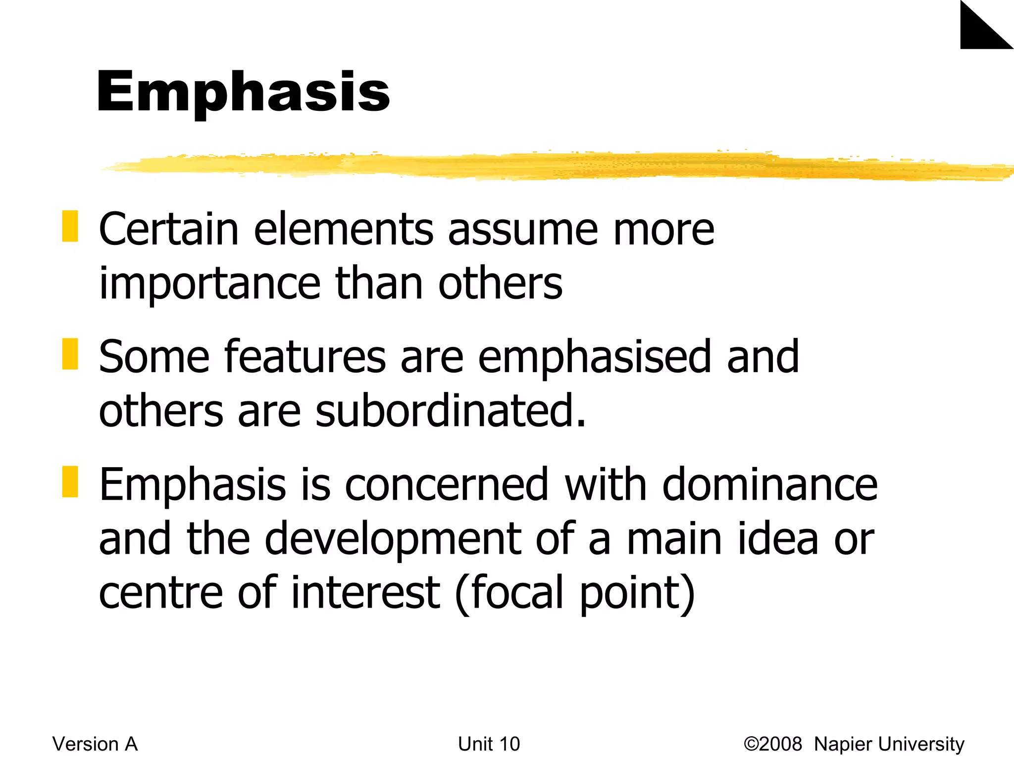 Emphasis Version A Unit 10   &copy;2008  Napier University  Certain elements assume more importance than others  Some features are emphasised and others are subordinated.  Emphasis is concerned with dominance and the development of a main idea or centre of interest (focal point) 