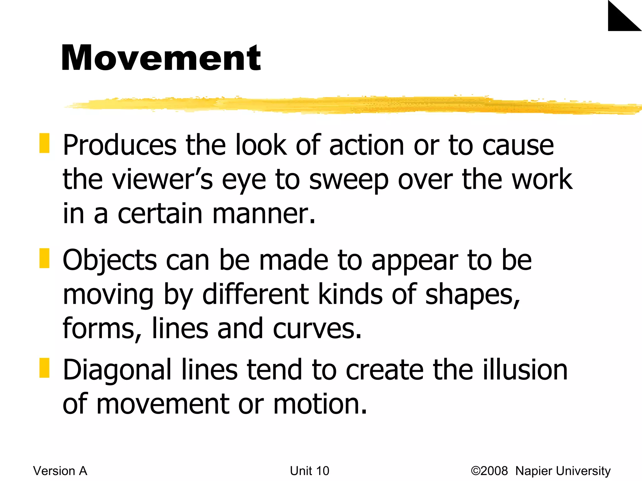 Movement Version A Unit 10   &copy;2008  Napier University  Produces the look of action or to cause the viewer&rsquo;s eye to sweep over the work in a certain manner. Objects can be made to appear to be moving by different kinds of shapes, forms, lines and curves.  Diagonal lines tend to create the illusion of movement or motion.  