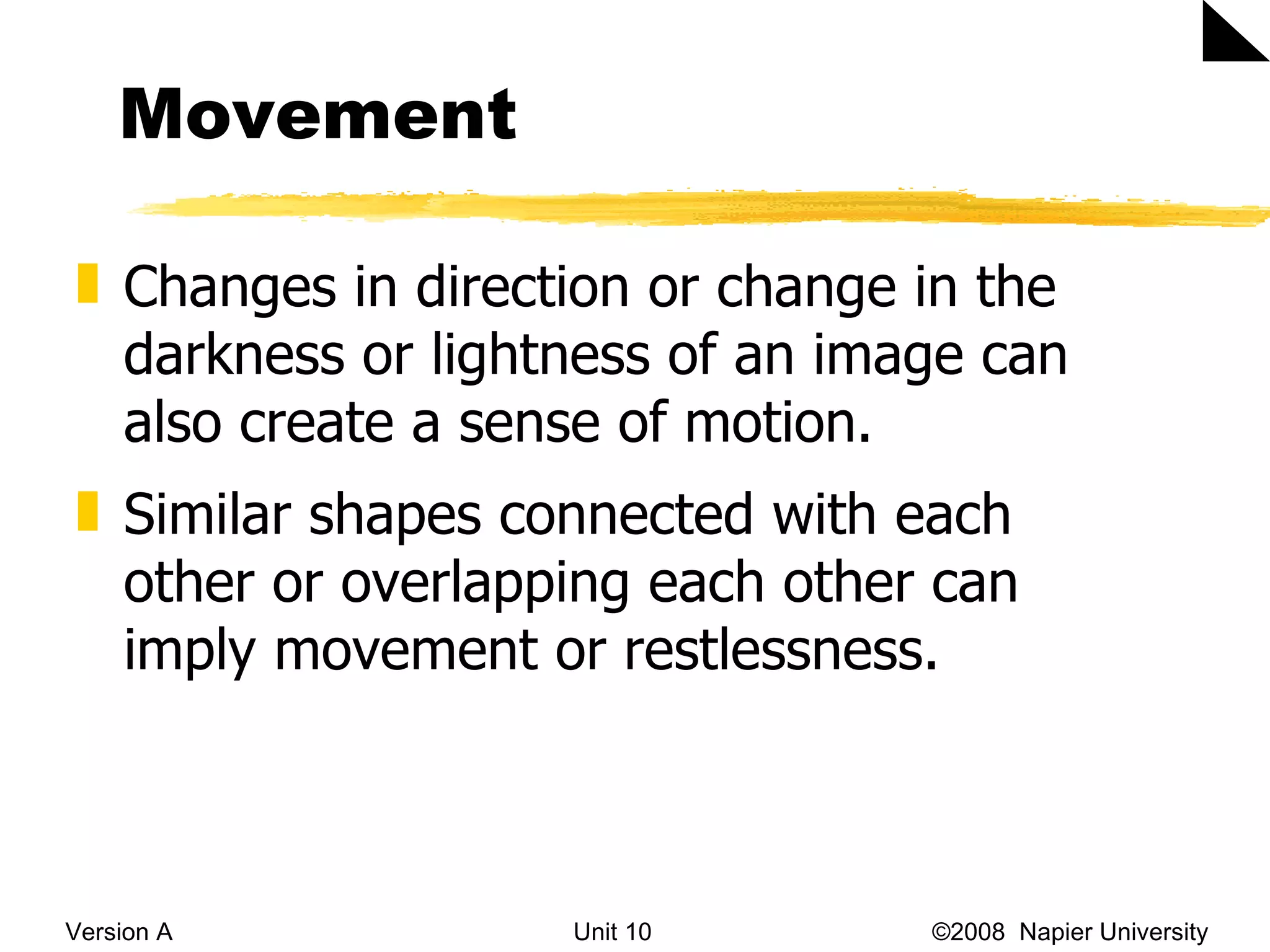 Movement Version A Unit 10   &copy;2008  Napier University  Changes in direction  or change in the darkness or lightness of an image can also create a sense of motion.   Similar shapes connected with each other or overlapping each other can imply movement or restlessness.  
