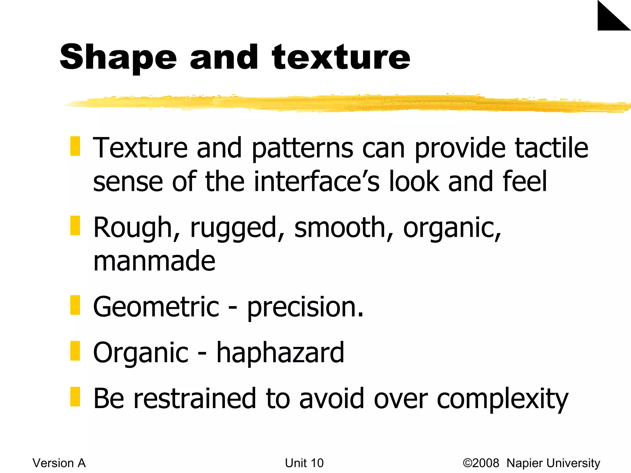 Shape and texture  Version A Unit 10   &copy;2008  Napier University  Texture and patterns can provide tactile sense of the interface&rsquo;s look and feel Rough, rugged, smooth, organic, manmade Geometric - precision.  Organic - haphazard Be restrained to avoid over complexity 
