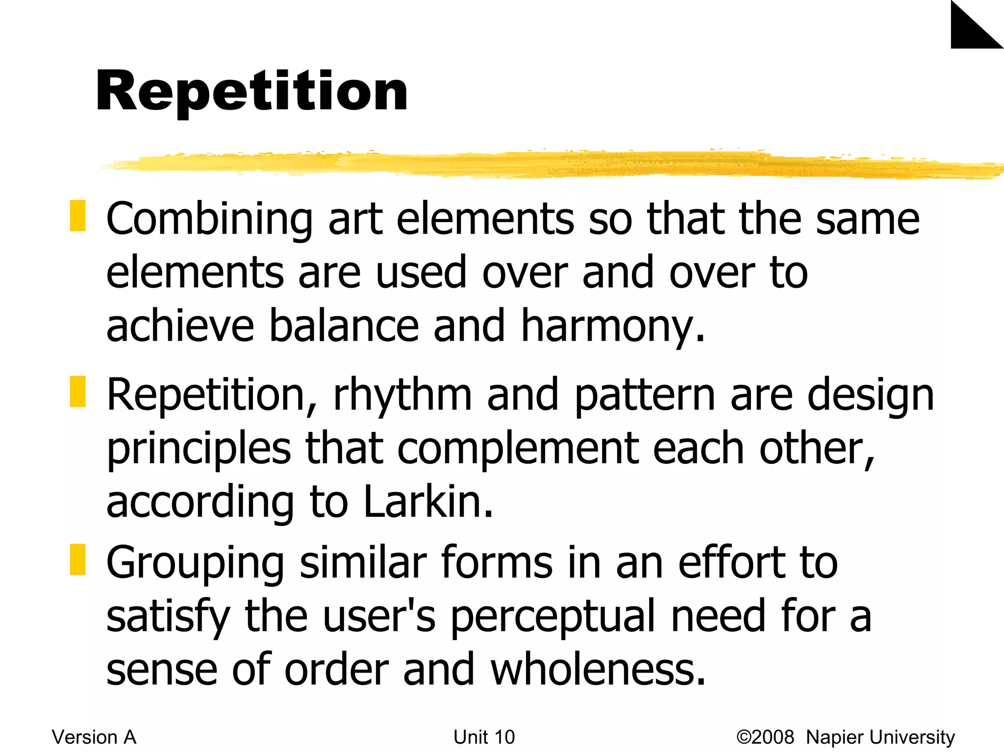 Repetition Version A Unit 10   &copy;2008  Napier University  Combining art elements so that the same elements are used over and over to achieve balance and harmony. Repetition, rhythm and pattern are design principles that complement each other, according to Larkin.  Grouping similar forms in an effort to satisfy the user's perceptual need for a sense of order and wholeness.  