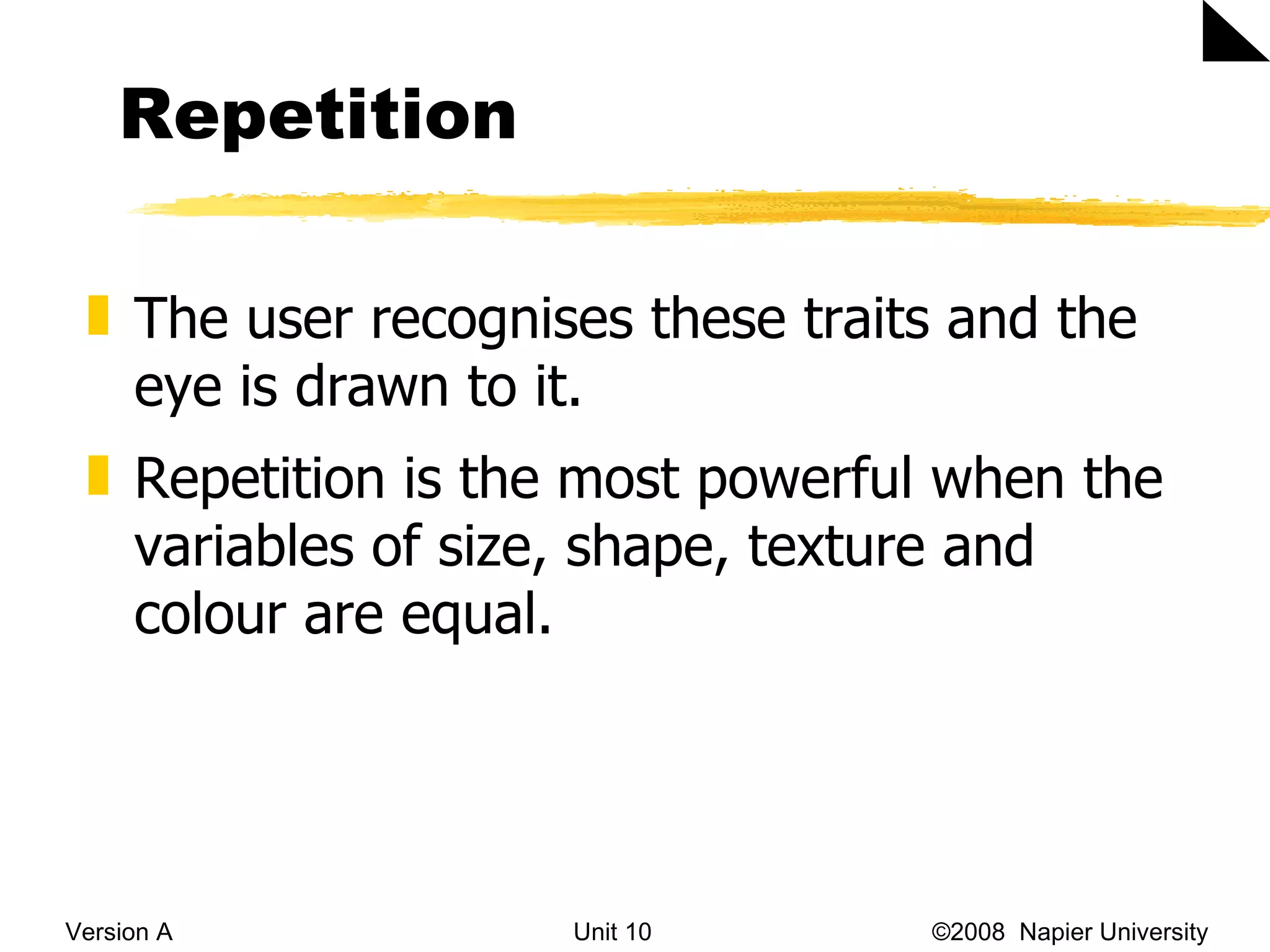 Repetition Version A Unit 10   &copy;2008  Napier University  The user recognises these traits and the eye is drawn to it.  Repetition is the most powerful when the variables of size, shape, texture and colour are equal.  