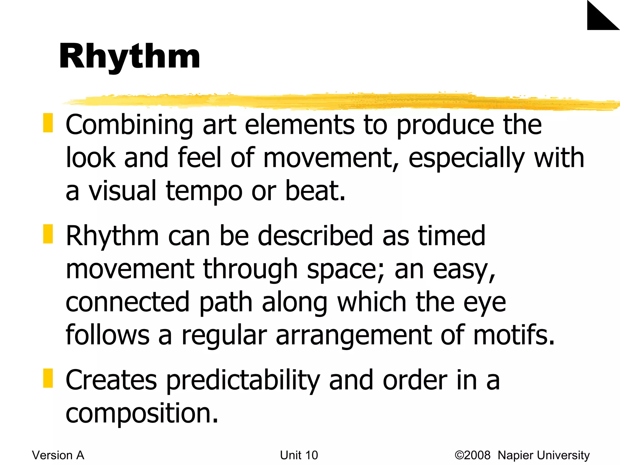 Rhythm Version A Unit 10   &copy;2008  Napier University  Combining art elements to produce the look and feel of movement, especially with a visual tempo or beat.  Rhythm can be described as timed movement through space; an easy, connected path along which the eye follows a regular arrangement of motifs.  Creates predictability and order in a composition. 