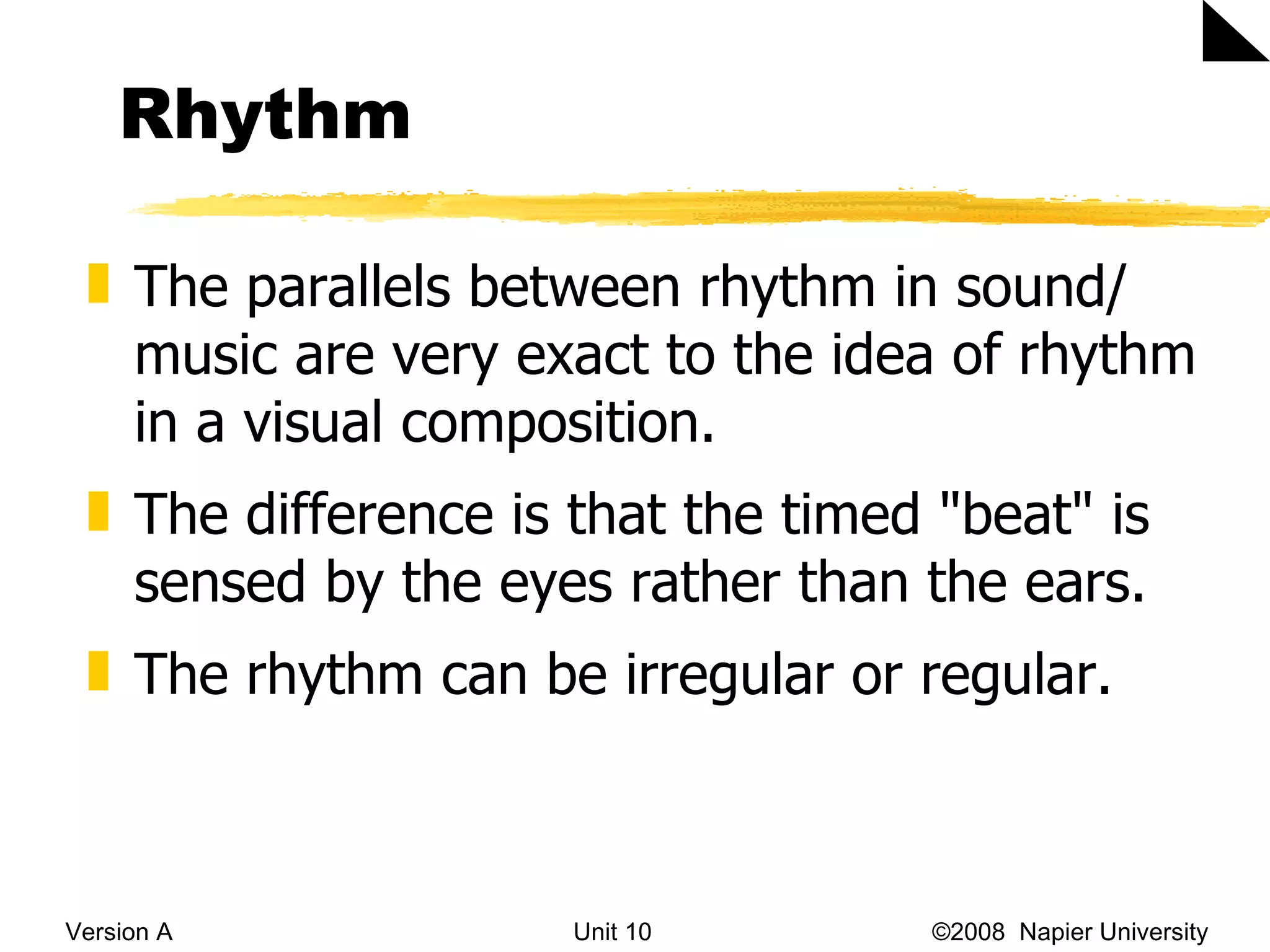 Rhythm Version A Unit 10   &copy;2008  Napier University  The parallels between rhythm in sound/ music are very exact to the idea of rhythm in a visual composition.  The difference is that the timed "beat" is sensed by the eyes rather than the ears.  The rhythm can be irregular or regular. 