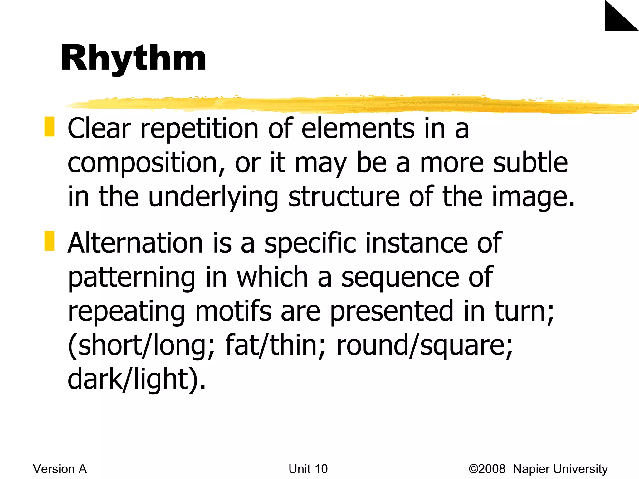 Rhythm Version A Unit 10   &copy;2008  Napier University  Clear repetition of elements in a composition, or it may be a more subtle  in the underlying structure of the image. Alternation is a specific instance of patterning in which a sequence of repeating motifs are presented in turn; (short/long; fat/thin; round/square; dark/light). 