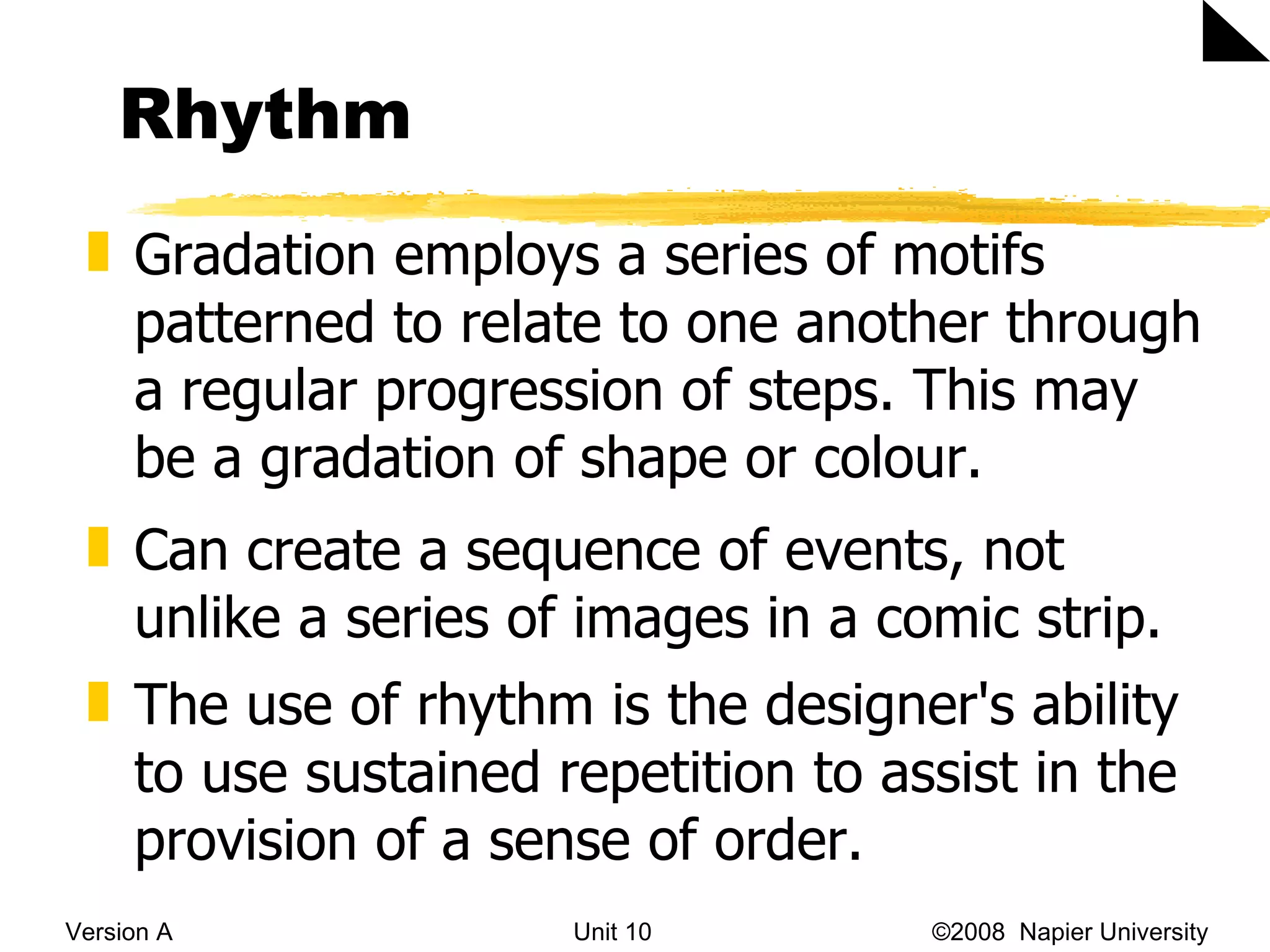 Rhythm Version A Unit 10   &copy;2008  Napier University  Gradation employs a series of motifs patterned to relate to one another through a regular progression of steps. This may be a gradation of shape or colour.  Can create a sequence of events, not unlike a series of images in a comic strip. The use of rhythm is the designer's ability to use sustained repetition to assist in the provision of a sense of order.  