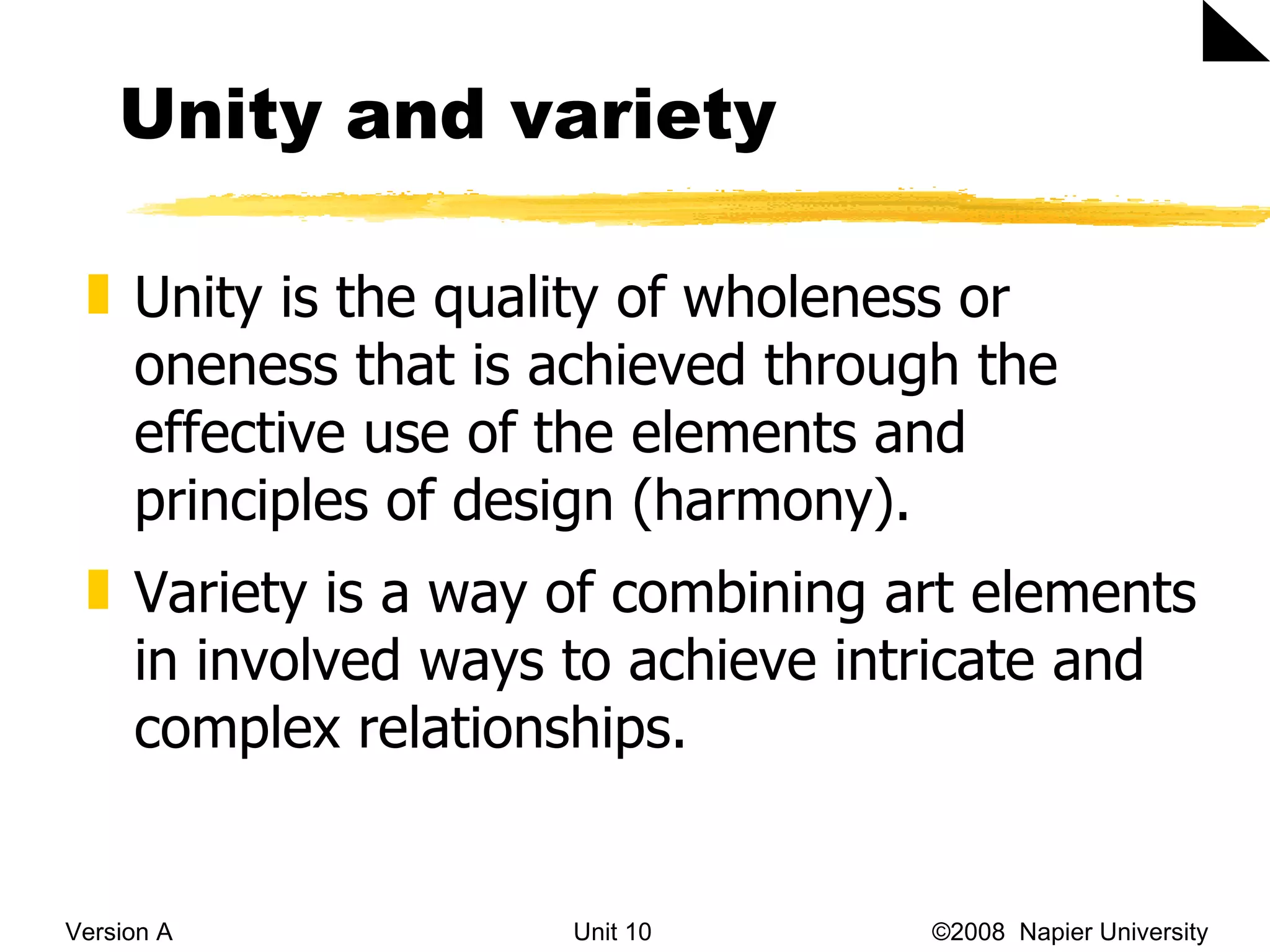 Unity and variety Version A Unit 10   &copy;2008  Napier University  Unity is the quality of wholeness or oneness that is achieved through the effective use of the elements and principles of design (harmony). Variety is a way of combining art elements in involved ways to achieve intricate and complex relationships. 