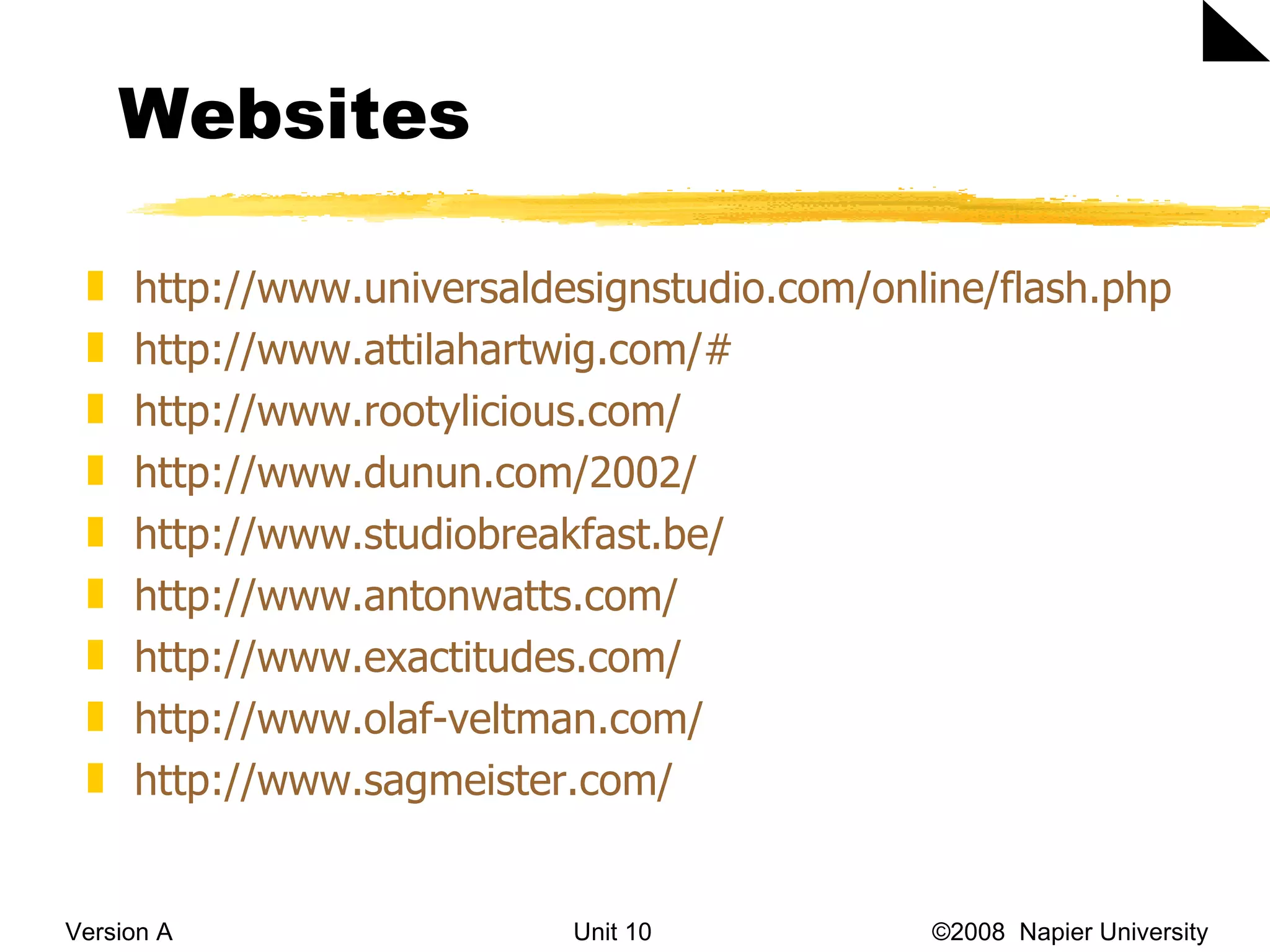 Websites Version A Unit 10   &copy;2008  Napier University  http://www.universaldesignstudio.com/online/flash.php   http://www.attilahartwig.com/#   http://www.rootylicious.com/   http://www.dunun.com/2002/   http://www.studiobreakfast.be/   http://www.antonwatts.com/   http://www.exactitudes.com/   http://www.olaf-veltman.com/   http://www.sagmeister.com/   