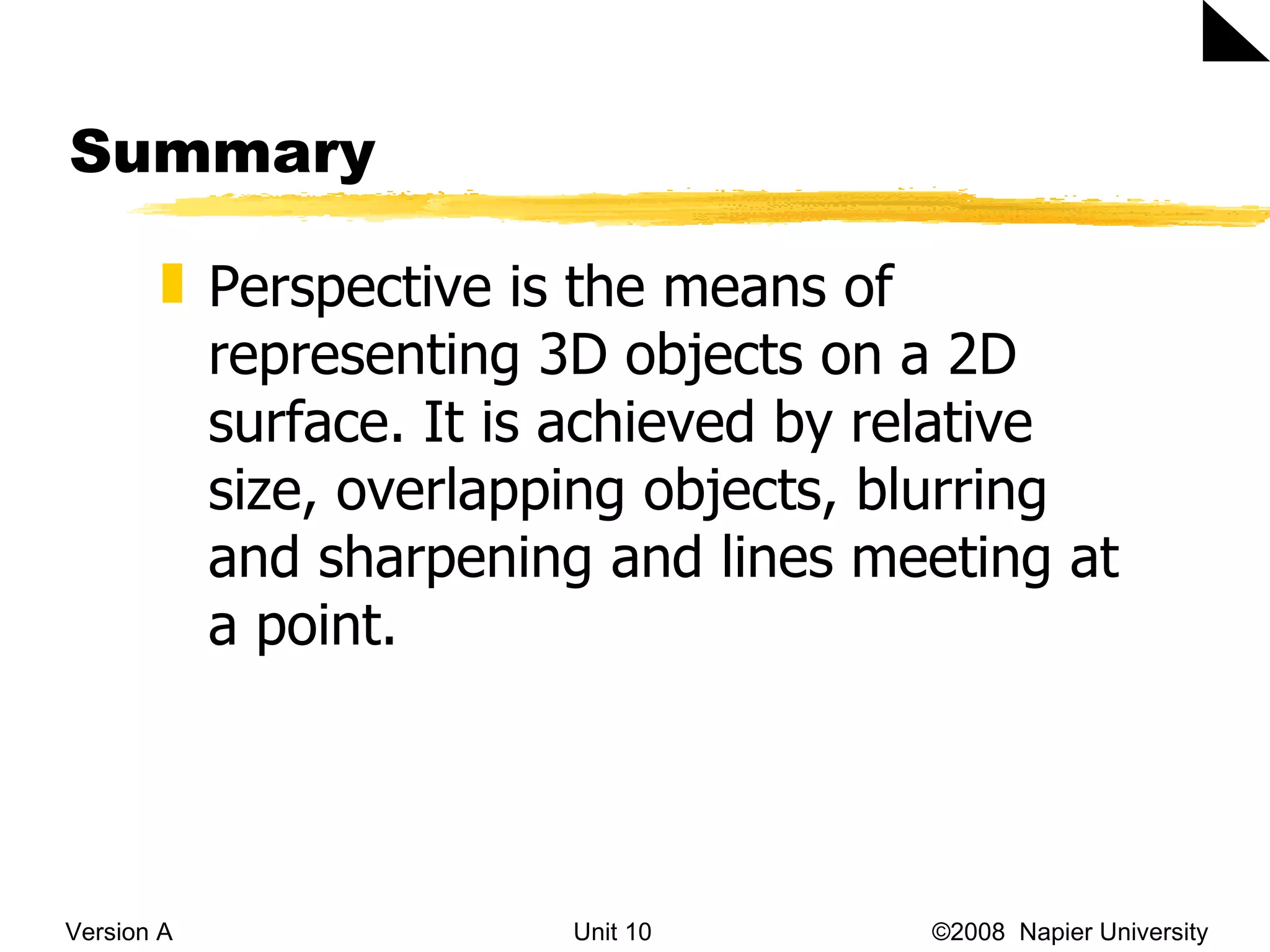 Summary Version A Unit 10   &copy;2008  Napier University  Perspective is the means of representing 3D objects on a 2D surface. It is achieved by relative size, overlapping objects, blurring and sharpening and lines meeting at a point. 