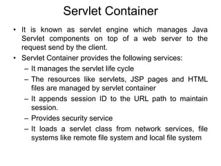 Servlet Container
• It is known as servlet engine which manages Java
Servlet components on top of a web server to the
request send by the client.
• Servlet Container provides the following services:
– It manages the servlet life cycle
– The resources like servlets, JSP pages and HTML
files are managed by servlet container
– It appends session ID to the URL path to maintain
session.
– Provides security service
– It loads a servlet class from network services, file
systems like remote file system and local file system
 