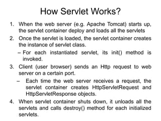 How Servlet Works?
1. When the web server (e.g. Apache Tomcat) starts up,
the servlet container deploy and loads all the servlets
2. Once the servlet is loaded, the servlet container creates
the instance of servlet class.
– For each instantiated servlet, its init() method is
invoked.
3. Client (user browser) sends an Http request to web
server on a certain port.
– Each time the web server receives a request, the
servlet container creates HttpServletRequest and
HttpServletResponse objects.
4. When servlet container shuts down, it unloads all the
servlets and calls destroy() method for each initialized
servlets.
 