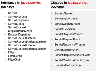 Interfaces in javax.servlet
package
• Servlet
• ServletRequest
• ServletResponse
• ServletConfig
• ServletContext
• SingleThreadModel
• RequestDispatcher
• ServletRequestListener
• ServletRequestAttributeListener
• ServletContextListener
• ServletContextAttributeListener
• Filter
• FilterConfig
• FilterChain
Classes in javax.servlet
package
• GenericServlet
• ServletInputStream
• ServletOutputStream
• ServletException
• ServletRequestWrapper
• ServletRequestEvent
• ServletResponseWrapper
• ServletContextEvent
• ServletRequestAttributeEvent
• ServletContextAttributeEvent
• UnavailableException
 