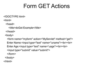 Form GET Actions
<!DOCTYPE html>
<html>
<head>
<title>doGet Example</title>
</head>
<body>
<form name="myform" action=“MyServlet" method=“get">
Enter Name:<input type="text" name="uname"><br><br>
Enter Age:<input type=“text" name=“uage"><br><br>
<input type="submit" value="submit">
</form>
</body>
</html>
 