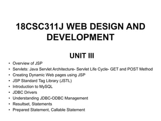 18CSC311J WEB DESIGN AND
DEVELOPMENT
UNIT III
• Overview of JSP
• Servlets: Java Servlet Architecture- Servlet Life Cycle- GET and POST Method
• Creating Dynamic Web pages using JSP
• JSP Standard Tag Library (JSTL)
• Introduction to MySQL
• JDBC Drivers
• Understanding JDBC-ODBC Management
• Resultset, Statements
• Prepared Statement, Callable Statement
 
