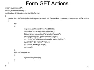Form GET Actions
import javax.servlet.*;
import javax.servlet.http.*;
public class MyServlet extends HttpServlet
{
public void doGet(HttpServletRequest request, HttpServletResponse response) throws IOException
{
try
{
response.setContentType("text/html");
PrintWriter out = response.getWriter();
String name=request.getParameter("uname");
String age=request.getParameter(“uage");
out.println("<h3>Welcome to doGet Method</h3> ");
out.println("<br>Name:"+name);
out.println("<br>Age:"+age);
out.close();
}
catch(Exception e)
{
System.out.println(e);
}
}
}
20
 