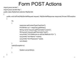 Form POST Actions
import javax.servlet.*;
import javax.servlet.http.*;
public class MySerlvet extends HttpServlet
{
public void doPost(HttpServletRequest request, HttpServletResponse response) throws IOException
{
try
{
response.setContentType("text/html");
PrintWriter out = response.getWriter();
String name=request.getParameter("uname");
String pwd=request.getParameter("pwd");
out.println("<h3>Welcome to doPost Method</h3> ");
out.println("<br>Name:"+name);
out.println("<br>Password:"+pwd);
out.close();
}
catch(Exception e)
{
System.out.println(e);
}
}
} 22
 